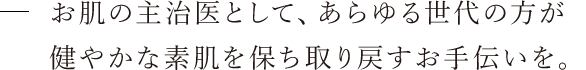 お肌の主治医として、あらゆる世代の方が健やかな素肌を保ち・取り戻すお手伝いを。